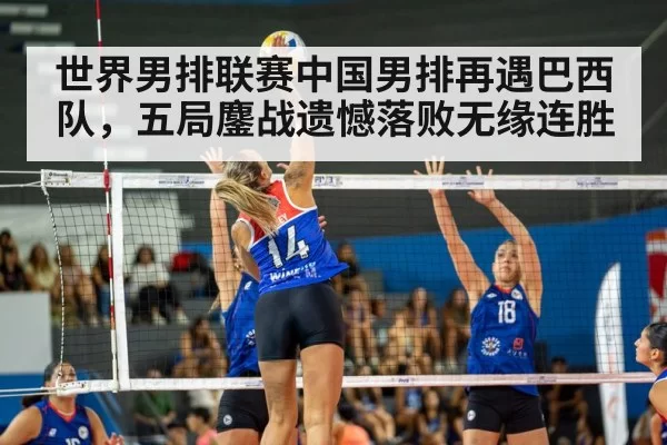 世界男排联赛中国男排再遇巴西队，五局鏖战遗憾落败无缘连胜