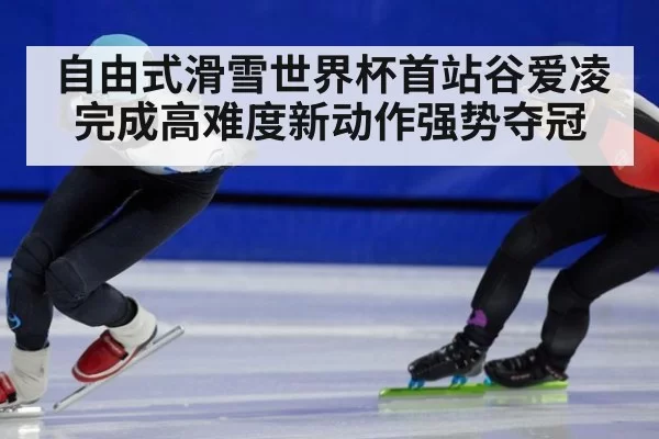 自由式滑雪世界杯首站谷爱凌完成高难度新动作强势夺冠