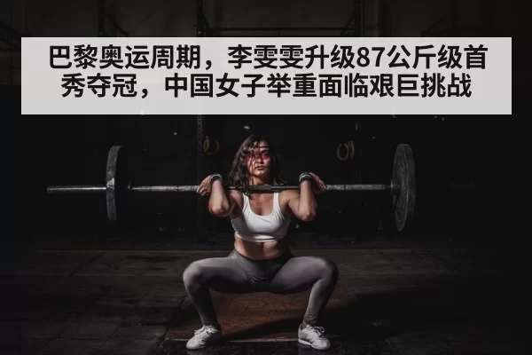 巴黎奥运周期,李雯雯升级87公斤级首秀夺冠,中国女子举重面临艰巨挑战