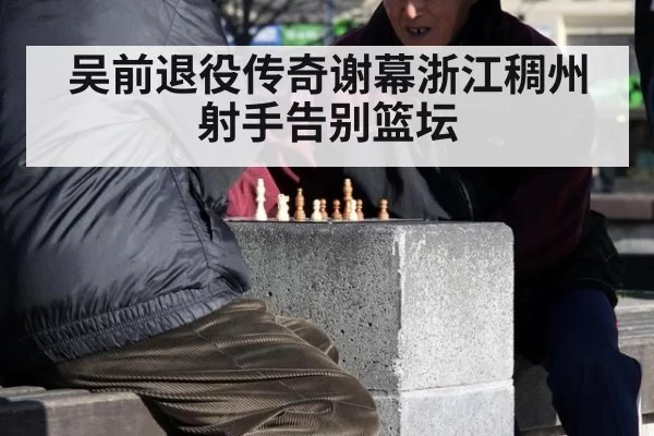吴前退役传奇谢幕浙江稠州射手告别篮坛