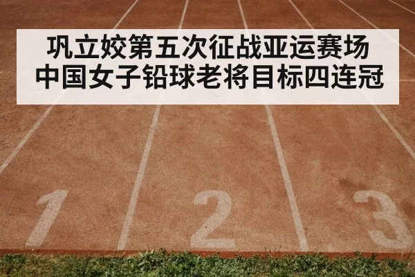 巩立姣第五次征战亚运赛场 中国女子铅球老将目标四连冠